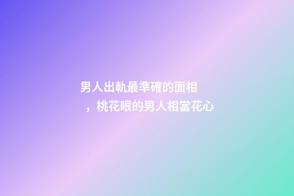男人出軌最準確的面相，桃花眼的男人相當花心